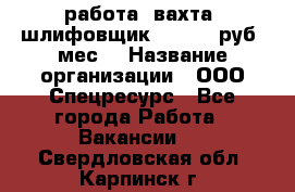 работа. вахта. шлифовщик. 50 000 руб./мес. › Название организации ­ ООО Спецресурс - Все города Работа » Вакансии   . Свердловская обл.,Карпинск г.